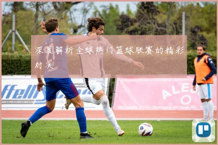深度解析全球热门篮球联赛的精彩对决